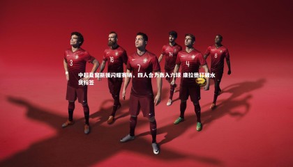 球速体育平台-中超夏窗新援闪耀赛场，四人合力轰入六球 康拉德打破水货标签