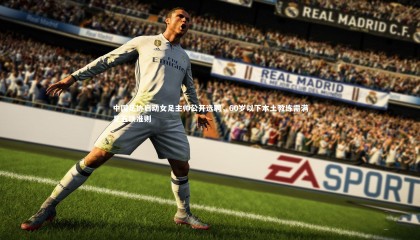 球速体育平台-中国足协启动女足主帅公开选聘，60岁以下本土教练需满足五项准则